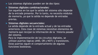  Los sistemas digitales pueden ser de dos tipos:
 Sistemas digitales combinacionales:
Son aquellos en los que la salida del sistema sólo depende
de la entrada presente. Por lo tanto, no necesita módulos
de memoria, ya que la salida no depende de entradas
previas.
 Sistemas digitales secuenciales:
La salida depende de la entrada actual y de las entradas
anteriores. Esta clase de sistemas necesitan elementos de
memoria que recojan la información de la ' historia pasada'
del sistema.
Para la implementación de los circuitos digitales, se
utilizan puertas lógicas (AND, OR y NOT) y transistores.
Estas puertas siguen el comportamiento de algunas
funciones booleanas.
 