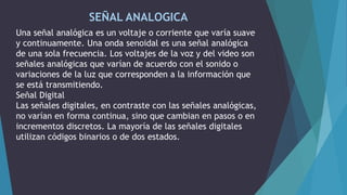 SEÑAL ANALOGICA
Una señal analógica es un voltaje o corriente que varía suave
y continuamente. Una onda senoidal es una señal analógica
de una sola frecuencia. Los voltajes de la voz y del video son
señales analógicas que varían de acuerdo con el sonido o
variaciones de la luz que corresponden a la información que
se está transmitiendo.
Señal Digital
Las señales digitales, en contraste con las señales analógicas,
no varían en forma continua, sino que cambian en pasos o en
incrementos discretos. La mayoría de las señales digitales
utilizan códigos binarios o de dos estados.
 