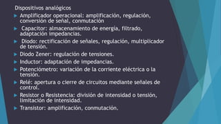 Dispositivos analógicos
 Amplificador operacional: amplificación, regulación,
conversión de señal, conmutación
 Capacitor: almacenamiento de energía, filtrado,
adaptación impedancias.
 Diodo: rectificación de señales, regulación, multiplicador
de tensión.
 Diodo Zener: regulación de tensiones.
 Inductor: adaptación de impedancias.
 Potenciómetro: variación de la corriente eléctrica o la
tensión.
 Relé: apertura o cierre de circuitos mediante señales de
control.
 Resistor o Resistencia: división de intensidad o tensión,
limitación de intensidad.
 Transistor: amplificación, conmutación.
 
