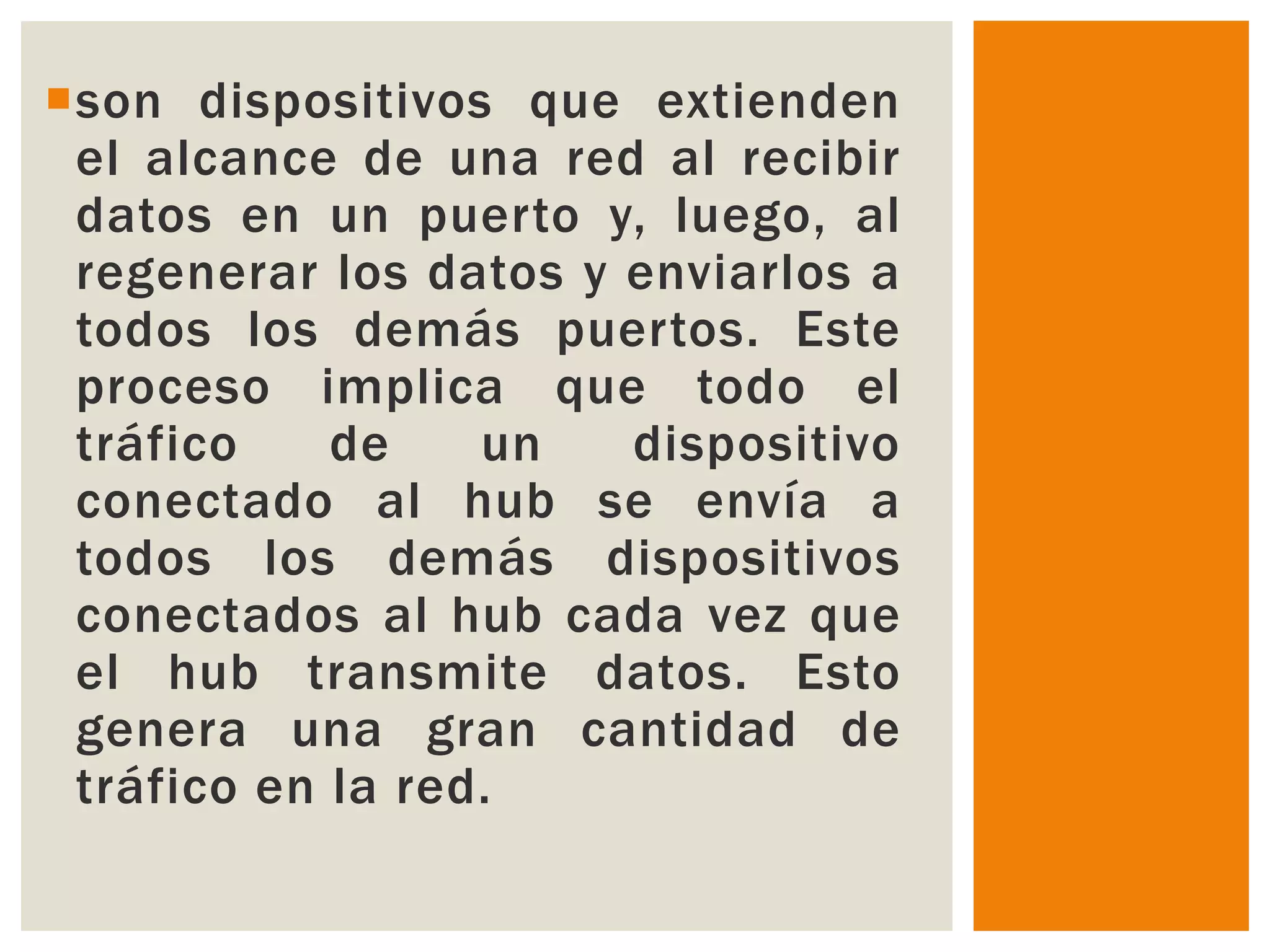 son dispositivos que extienden
 el alcance de una red al recibir
 datos en un puerto y, luego, al
 regenerar los datos y enviarlos a
 todos los demás puertos. Este
 proceso implica que todo el
 tráfico    de    un   dispositivo
 conectado al hub se envía a
 todos los demás dispositivos
 conectados al hub cada vez que
 el hub transmite datos. Esto
 genera una gran cantidad de
 tráfico en la red.
 