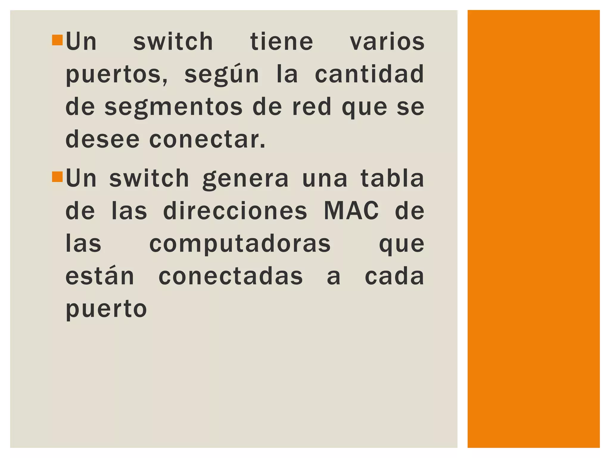 Un switch tiene varios
 puertos, según la cantidad
 de segmentos de red que se
 desee conectar.
Un switch genera una tabla
 de las direcciones MAC de
 las    computadoras    que
 están conectadas a cada
 puerto
 