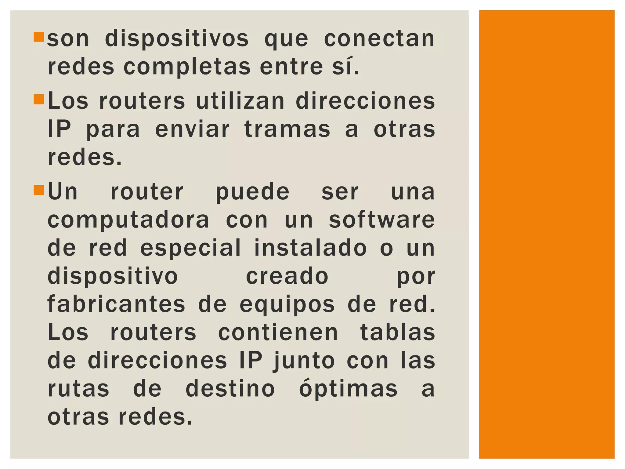 son dispositivos que conectan
 redes completas entre sí.
Los routers utilizan direcciones
 IP para enviar tramas a otras
 redes.
Un router puede ser una
 computadora con un software
 de red especial instalado o un
 dispositivo      creado      por
 fabricantes de equipos de red.
 Los routers contienen tablas
 de direcciones IP junto con las
 rutas de destino óptimas a
 otras redes.
 