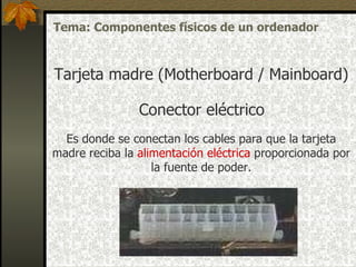 Conector eléctrico Es donde se conectan los cables para que la  tarjeta madre  reciba la  alimentación  eléctrica   proporcionada por la fuente  de poder . Tarjeta madre (Motherboard / Mainboard) Tema: Componentes físicos de un ordenador 