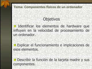 Identificar los elementos de hardware que influyen en la velocidad de procesamiento de un ordenador . Explicar el funcionamiento e implicaciones de esos elementos. Describir la función de la tarjeta madre y sus componentes.  Objetivos Tema: Componentes físicos de un ordenador 