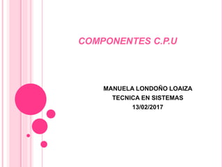 COMPONENTES C.P.U
MANUELA LONDOÑO LOAIZA
TECNICA EN SISTEMAS
13/02/2017
 