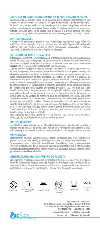 INDICAÇÃO DE USO E FUNDAMENTOS DA TECNOLOGIA DO PRODUTO
Os cicatrizadores são indicados para uso em conjunto com os implantes osseointegráveis para
conformação do tecido mole (gengiva) e para proteção do implante no segundo tempo cirúrgico.
Os demais componentes protéticos são indicados para a confecção de próteses unitárias ou
múltiplas, cimentadas ou parafusadas, fixadas através de parafuso protético. Os componentes
protéticos funcionam como elo de ligação entre o implante e a prótese dentária, oferecendo
sustentação a esta, podendo efetuar correções de altura e angulação entre o implante e o dente.

CONTRAINDICAÇÕES
A utilização dos componentes protéticos está contraindicada nos seguintes casos: inflamação
periodontal crônica, infecção intra-oral, paciente que apresenta higiene oral inadequada,
problemas graves de oclusão e bruxismo ou hábitos parafuncionais inadequados. Em casos de
carga imediata, estabilidade primária do implante inadequada.

INSTRUÇÕES DE USO E PRECAUÇÕES
A utilização dos componentes protéticos só poderá ser feita por profissional especializado e habilitado
na área. É indicado que a utilização seja feita em conjunto com sistema de implante e instrumentos
compatíveis com o produto, respeitando as devidas instruções de uso recomendadas, caso contrário
a PecLab não se responsabilizará pelo resultado final da aplicação.
O uso dos componentes protéticos requer a investigação das condições periodontais do paciente para
o correto planejamento do tratamento. Deve-se levar em consideração as opções protéticas mais
adequadas ao equilíbrio de forças mastigatórias, ajuste oclusal do maxilar oposto, estética e
outros fatores relacionados ao bom desempenho da prótese. O diâmetro e a angulação do
implante utilizado, assim como a altura gengival, devem ser levados em consideração. Se não for
usado um diâmetro correto, pode ocorrer a irritação do tecido mole. A plataforma de assentamento
dos componentes deve ser compatível com a plataforma do implante. Devido ao tamanho reduzido
dos componentes protéticos, deverão ser tomadas precauções para que estes não sejam
engolidos ou aspirados pelo paciente. Antes de sua aplicação, submeter o paciente a uma boa
assepsia bucal. Deverão ser verificados a integridade do lacre e identificação do produto com
atenção para data de validade do mesmo, no caso dos componentes em titânio. Não utilizar
componente protético caso a embalagem se encontre violada. Os componentes protéticos que
passarem por manipulação protética, deverão ser submetidos, antes de serem utilizados no
paciente, por procedimentos de eliminação de resíduos e esterilização conforme normas vigentes
(NBR 14332), ou qualquer legislação ou norma vigente que vier a complementá-la ou substituí-la.
O profissional deverá verificar na descrição das especificações e características técnicas de cada
modelo o torque de fixação a ser aplicado.
Após a aplicação do produto, o profissional deverá informar ao paciente a forma adequada de
higienização e a necessidade de um acompanhamento periódico.

EFEITOS ADVERSOS
Se a técnica protética utilizada não for adequadamente planejada e corretamente executada, o
resultado final da aplicação do produto pode não ter êxito, havendo consequentemente a perda
ou fratura do produto, além de possível sobrecarga no implante, inflamação e perda do implante.

ESTERILIZAÇÃO
Os componentes em titânio são comercializados estéreis por radiação gama e sua validade estéril
garantida por 2 (dois) anos desde que a embalagem dupla e lacrada não seja aberta ou violada.
Os demais componentes protéticos são comercializados não estéreis e, portanto, o profissional deve
esterelizar o produto antes de ser utilizado no paciente. Recomendamos que a esterilização seja
realizada segundo protocolo de normas vigentes (NBR 14332), ou qualquer legislação ou norma vigente
que vier a complementá-la ou substituí-la.

IDENTIFICAÇÃO E ARMAZENAMENTO DO PRODUTO
Os Componentes Protéticos da PecLab são identificados conforme normas da ANVISA. O armazena-
mento dos Componentes Protéticos deverá ser feito em sua embalagem original, em local seco e a
temperatura ambiente. Caso ocorra a necessidade de descarte do Componente Protético após seu uso,
o profissional deverá seguir as normas vigentes para descarte de produto contaminado.




                                                                      Reg. ANVISA Nº: vide rótulo
                                           Resp. Técnico: Paulo Edson Cardoso CREA 4 a R-6154/D
                                            Rua Euclásio, 96 Santa Efigênia - Belo Horizonte / MG
                                                            CEP 30260-220 - SAC (31) 3481 3749
                                                       www.peclab.com.br      peclab@peclab.com.br
                                                            PecLab Ltda. CNPJ 00907882/0001-73
 