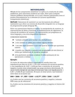 9
METODOLOGÍA
Método de las componentes simétricas” se aplica a la resolución de redes
polifásicas, para soluciones analíticas de redes. Sirve para cualquier
sistema polifásico desequilibrado: en el cual n fasores relacionados entre sí
pueden descomponerse en n sistemas de vectores equilibrados
(componentes simétricos).
MATLAB ("laboratorio de matrices") es una herramienta de software
matemático que ofrece un entorno de desarrollo integrado con un lenguaje
de programación propio (lenguaje M).
Entre sus prestaciones básicas se hallan: la manipulación de matrices, la
representación de datos y funciones, la implementación de algoritmos, la
creación de interfaces de usuario y la comunicación con programas en
otros lenguajes y con otros dispositivos hardware.
COMANDOS BASICOS
 * símbolo utilizado para realizar una multiplicación
 / este símbolo se utiliza para realizar alguna división
 = con este signo permitirá a que será igual la variable que queremos
conocer
 i cuando una variable o numero esta acompañado de esta literal se
indica que hablaremos de números complejos
 () los paréntesis ayudarán a indicar el orden jerárquico de las
operaciones a realizar
Ejemplo:
Un motor de inducción trifásico conectado en estrella tiene una
impedancia por fase de 43,30 + j 25 a las corrientes de secuencia positiva
y una impedancia de 5,00 + j 8,66 por fase a corrientes de secuencia
negativa cuando están alimentando una carga mecánica determinada. El
motor recibe energía de una línea trifásica que tiene una impedancia de
0,50 + j 0,866 W por conductor. El motor no tiene neutro. Las tensiones
entre fases en la fuente son:
ERS = 2000 < 0º ; EST = 2300 <-115,77º ; ETR = 2300 < 115,77º
a) ¿Cuáles son las corrientes de secuencia positiva y negativa, tomando
ERS como eje de referencia?
b) ¿Cuáles son las tensiones de secuencia positiva y negativa en bornes del
motor?
 