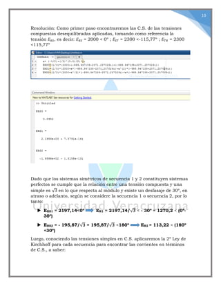 10
Resolución: Como primer paso encontraremos las C.S. de las tensiones
compuestas desequilibradas aplicadas, tomando como referencia la
tensión 𝐸 𝑅𝑆, es decir: 𝐸 𝑅𝑆 = 2000 < 0º ; 𝐸𝑆𝑇 = 2300 <-115,77º ; 𝐸 𝑇𝑅 = 2300
<115,77º
Dado que los sistemas simétricos de secuencia 1 y 2 constituyen sistemas
perfectos se cumple que la relación entre una tensión compuesta y una
simple es √3 en lo que respecta al módulo y existe un desfasaje de 30º, en
atraso o adelanto, según se considere la secuencia 1 o secuencia 2, por lo
tanto:
 ERS1 = 2197,14<0º ER1 = 2197,14/√𝟑 < - 30º = 1270,2 < (0º-
30º)
 ERS2 = - 195,87/√𝟑 = 195,87/√𝟑 <180º ER2 = 113,22 < (180º
+30º)
Luego, conociendo las tensiones simples en C.S. aplicaremos la 2º Ley de
Kirchhoff para cada secuencia para encontrar las corrientes en términos
de C.S., a saber:
 