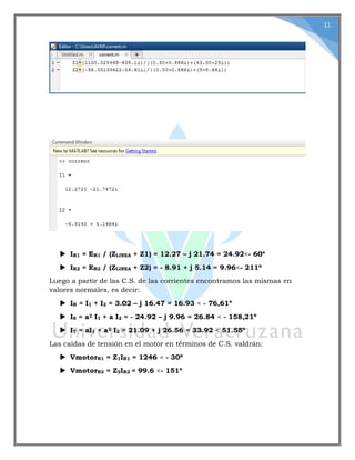 11
 IR1 = ER1 / (ZLINEA + Z1) = 12.27 – j 21.74 = 24.92<- 60º
 IR2 = ER2 / (ZLINEA + Z2) = - 8.91 + j 5.14 = 9.96<- 211º
Luego a partir de las C.S. de las corrientes encontramos las mismas en
valores normales, es decir:
 IR = I1 + I2 = 3.02 – j 16.47 = 16.93 < - 76,61º
 IS = a2 I1 + a I2 = - 24.92 – j 9.96 = 26.84 < - 158,21º
 IT = aI1 + a2 I2 = 21.09 + j 26.56 = 33.92 < 51.55º
Las caídas de tensión en el motor en términos de C.S. valdrán:
 VmotorR1 = Z1IR1 = 1246 < - 30º
 VmotorR2 = Z2IR2 = 99.6 <- 151º
 