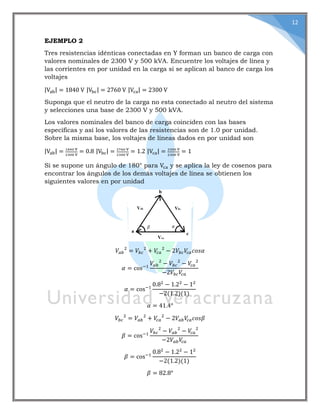 12
EJEMPLO 2
Tres resistencias idénticas conectadas en Y forman un banco de carga con
valores nominales de 2300 V y 500 kVA. Encuentre los voltajes de línea y
las corrientes en por unidad en la carga si se aplican al banco de carga los
voltajes
|Vab| = 1840 V |Vbc| = 2760 V |Vca| = 2300 V
Suponga que el neutro de la carga no esta conectado al neutro del sistema
y selecciones una base de 2300 V y 500 kVA.
Los valores nominales del banco de carga coinciden con las bases
específicas y así los valores de las resistencias son de 1.0 por unidad.
Sobre la misma base, los voltajes de líneas dados en por unidad son
|Vab| = 1840 V
2300 V
= 0.8 |Vbc| = 2760 V
2300 V
= 1.2 |Vca| = 2300 V
2300 V
= 1
Si se supone un ángulo de 180° para Vca y se aplica la ley de cosenos para
encontrar los ángulos de los demás voltajes de línea se obtienen los
siguientes valores en por unidad
𝑉𝑎𝑏
2
= 𝑉𝑏𝑐
2
+ 𝑉𝑐𝑎
2
− 2𝑉𝑏𝑐 𝑉𝑐𝑎 𝑐𝑜𝑠𝛼
𝛼 = cos−1
𝑉𝑎𝑏
2
− 𝑉𝑏𝑐
2
− 𝑉𝑐 𝑎
2
−2𝑉𝑏𝑐 𝑉𝑐 𝑎
𝛼 = cos−1
0.82
− 1.22
− 12
−2(1.2)(1)
𝛼 = 41.4°
𝑉𝑏𝑐
2
= 𝑉𝑎𝑏
2
+ 𝑉𝑐 𝑎
2
− 2𝑉𝑎𝑏 𝑉𝑐 𝑎 𝑐𝑜𝑠𝛽
𝛽 = cos−1
𝑉𝑏𝑐
2
− 𝑉𝑎𝑏
2
− 𝑉𝑐𝑎
2
−2𝑉𝑎𝑏 𝑉𝑐 𝑎
𝛽 = cos−1
0.82
− 1.22
− 12
−2(1.2)(1)
𝛽 = 82.8°
 