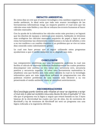 15
IMPACTO AMBIENTAL
En estos días se cree que el avance tecnológico crea cambios negativos en el
medio ambiente, lo ideal sería que todo este avance tecnológico de las
herramientas informáticas tenga un impacto positivo el cual será que los
cálculos sean más fiables y con ello se reduzca los errores humanos al hacer
cálculos manuales.
Con la ayuda de la informática los cálculos serán más precisos y se logrará
que los diseños de equipos y sistemas sean mejores, hablando en términos
más ecológicos los cálculos manuales requieren de papel y lápiz al usar
estas herramientas tan elementales contribuimos a la tala de árboles y esto
a su vez conlleva a un cambio climático o un problema que se vive en estos
días conocido como calentamiento global.
Lo cual nos hace pensar que al seguir utilizando estos programas
ayudaremos a que el medio ambiente no se degrade aún más.
CONCLUSIÓN
Las componentes simétricas son una herramienta poderosa la cual nos
facilita el cálculo de sistemas trifásicos desbalanceados los cuales permiten
descomponer este sistema en tres como son: secuencia cero, secuencia
positiva y secuencia negativa. Al tener esta herramienta matemática le
añadimos una que facilita aún más estos cálculos la cual es la tecnología
informática para ser más específicos software de programación con ello
podemos resolver problemas de una manera más eficiente a su vez
preservando el medio ambiente como se mencionó anteriormente.
RECOMENDACIONES
Esta tecnología puede volverse más eficiente al crear un algoritmo o script
el cual solo te pida las variables conocidas dando de alta el operador “a” con
ello que el programa vea la lógica a seguir que estará basada en las 3 leyes
básicas de la electricidad las cuales son Ley de ohm, ley de corrientes de
Kirchhoff y ley de tensiones de Kirchhoff así será un programa con una
lógica enfocada a la ingeniería eléctrica.
 