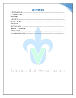 1
CONTENIDO
INTRODUCCIÓN ..................................................................................................2
ANTECEDENTES .................................................................................................3
PROBLEMA..........................................................................................................7
OBJETIVO ...........................................................................................................8
JUSTIFICACIÓN...................................................................................................8
HIPOTESIS ..........................................................................................................8
METODOLOGÍA ...................................................................................................9
IMPACTO AMBIENTAL .......................................................................................15
CONCLUSIÓN ....................................................................................................15
RECOMENDACIONES........................................................................................15
 