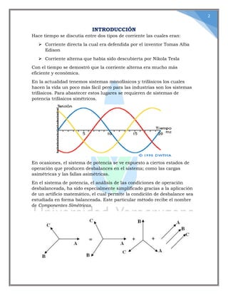 2
INTRODUCCIÓN
Hace tiempo se discutía entre dos tipos de corriente las cuales eran:
 Corriente directa la cual era defendida por el inventor Tomas Alba
Edison
 Corriente alterna que había sido descubierta por Nikola Tesla
Con el tiempo se demostró que la corriente alterna era mucho más
eficiente y económica.
En la actualidad tenemos sistemas monofásicos y trifásicos los cuales
hacen la vida un poco más fácil pero para las industrias son los sistemas
trifásicos. Para abastecer estos lugares se requieren de sistemas de
potencia trifásicos simétricos.
En ocasiones, el sistema de potencia se ve expuesto a ciertos estados de
operación que producen desbalances en el sistema; como las cargas
asimétricas y las fallas asimétricas.
En el sistema de potencia, el análisis de las condiciones de operación
desbalanceada, ha sido especialmente simplificado gracias a la aplicación
de un artificio matemático, el cual permite la condición de desbalance sea
estudiada en forma balanceada. Este particular método recibe el nombre
de Componentes Simétricas.
 