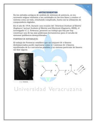 3
ANTECEDENTES
En los métodos antiguos de análisis de sistemas de potencia, se era
necesario asignar símbolos a las cantidades en las tres fases y resolver el
sistema como un todo, resultando complicado, hasta con la utilización de
computadores digitales.
En el año de 1918, durante una reunión del "American Institute of Electric
Engineers" (actual Institute of Electric and Electronic Engineers, IEEE), el
investigador C. L. Fortescue, presentó un trabajo que hoy por hoy
constituye una de las más poderosas herramientas para el estudio de
sistemas polifásicos desequilibrados.
FORTESCUE ESTABLECE:
El trabajo de Fortescue establece que un conjunto de n fasores
desbalanceados puede expresarse como n-1 sistemas de n fasores
equilibrados de la n secuencias posibles y un sistema particular de fasores
sin fase alguna.
 