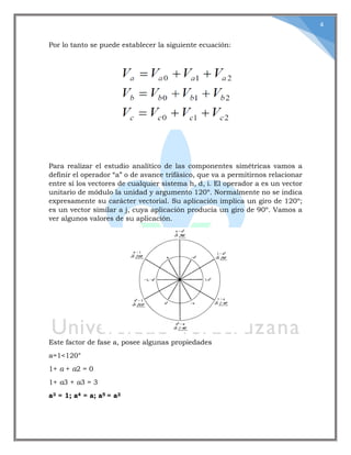 4
Por lo tanto se puede establecer la siguiente ecuación:
Para realizar el estudio analítico de las componentes simétricas vamos a
definir el operador “a” o de avance trifásico, que va a permitirnos relacionar
entre sí los vectores de cualquier sistema h, d, i. El operador a es un vector
unitario de módulo la unidad y argumento 120º. Normalmente no se indica
expresamente su carácter vectorial. Su aplicación implica un giro de 120º;
es un vector similar a j, cuya aplicación producía un giro de 90º. Vamos a
ver algunos valores de su aplicación.
Este factor de fase a, posee algunas propiedades
a=1<120°
1+ a + a2 = 0
1+ a3 + a3 = 3
a3 = 1; a4 = a; a5 = a2
 