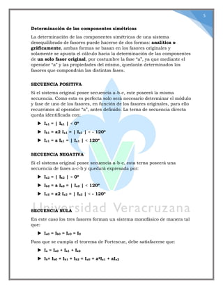 5
Determinación de las componentes simétricas
La determinación de las componentes simétricas de una sistema
desequilibrado de fasores puede hacerse de dos formas: analítica o
gráficamente, ambas formas se basan en los fasores originales y
solamente se apunta el cálculo hacia la determinación de las componentes
de un solo fasor original, por costumbre la fase “a”, ya que mediante el
operador “a” y las propiedades del mismo, quedarán determinados los
fasores que compondrán las distintas fases.
SECUENCIA POSITIVA
Si el sistema original posee secuencia a-b-c, este poseerá la misma
secuencia. Como esta es perfecta solo será necesario determinar el módulo
y fase de uno de los fasores, en función de los fasores originales, para ello
recurrimos al operador “a”, antes definido. La terna de secuencia directa
queda identificada con:
 Ia1 = | Ia1 | < 0º
 Ib1 = a2 Ia1 = | Ia1 | < - 120º
 Ic1 = a Ia1 = | Ia1 | < 120º
SECUENCIA NEGATIVA
Si el sistema original posee secuencia a-b-c, esta terna poseerá una
secuencia de fases a-c-b y quedará expresada por:
 Ia2 = | Ia2 | < 0º
 Ib2 = a Ia2 = | Ia2 | < 120º
 Ic2 = a2 Ia2 = | Ia2 | < - 120º
SECUENCIA NULA
En este caso los tres fasores forman un sistema monofásico de manera tal
que:
 Ia0 = Ib0 = Ic0 = I0
Para que se cumpla el teorema de Fortescue, debe satisfacerse que:
 Ia = Ia0 + Ia1 + Ia2
 Ib= Ib0 + Ib1 + Ib2 = Ia0 + a2Ia1 + aIa2
 