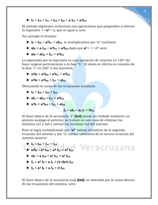 6
 Ic = Ic0 + Ic1 + Ic2 = Ia0 + a Ia1 + a2Ia2
El método algebraico evoluciona con operaciones que propenden a obtener
la expresión 1+ a2 + a, que es igual a cero.
Por ejemplo el término:
 Ib = Ia0 + a2Ia1 + aIa2 lo multiplicamos por “a” resultará:
 aIb = a Ia0 + a3Ia1 + a2Ia2 dado que a3 = 1 <0º será:
 aIb = aIa0 + Ia1 + a2Ia2
Lo expresado por la expresión es una operación de rotación en 120º del
fasor original perteneciente a la fase "b". Si ahora se efectúa la rotación de
la fase "c" en 240º o sea hacemos:
 a2Ic = a2Ia0 + a3Ia1 + a4Ia2
 a2Ic = a2Ia0 + Ia1 + aIa2
Efectuando la suma de las ecuaciones resultará:
 Ia = Ia0 + Ia1 + Ia2
 aIb = aIa0 + Ia1 + a2Ia2
 a2Ic = a2Ia0 + Ia1 + aIa2
Ia + aIb + a2 Ic = 3Ia1
El fasor básico de la secuencia "2" [Ia2] puede ser hallado mediante un
proceso análogo al anterior, se tratará en este caso de eliminar los
términos Ia1 y Ia0 y retener los términos Ia2 del sistema.
Esto se logra multiplicando por “a2” ambos miembros de la segunda
ecuación del sistema y por “a” ambos miembros de la tercera ecuación del
sistema anterior:
 Ia = Ia0 + Ia1 + Ia2
 a2Ib = a2 Ia0 + a4 Ia1 + a3 Ia2
 aIc = a Ia0 + a2 Ia1 + a3 Ia2
 Ia + a2 Ib + a Ic = (1+2a3) Ia2
 Ia + a2 Ib + a Ic = 3 Ia2
El fasor básico de la secuencia nula [Ia0], se obtendrá por la suma directa
de las ecuaciones del sistema, será:
 