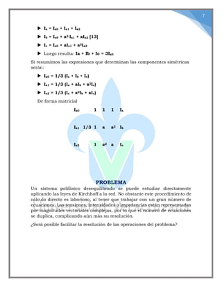 7
 Ia = Ia0 + Ia1 + Ia2
 Ib = Ia0 + a2 Ia1 + aIa2 [13]
 Ic = Ia0 + aIa1 + a2Ia2
 Luego resulta: Ia + Ib + Ic = 3Ia0
Si resumimos las expresiones que determinan las componentes simétricas
serán:
 Ia0 = 1/3 (Ia + Ib + Ic)
 Ia1 = 1/3 (Ia + aIb + a2Ic)
 Ia2 = 1/3 (Ia + a2Ib + aIc)
De forma matricial
Ia0 1 1 1 Ia
Ia1 1/3 1 a a2 Ib
Ia2 1 a2 a Ic
PROBLEMA
Un sistema polifásico desequilibrado se puede estudiar directamente
aplicando las leyes de Kirchhoff a la red. No obstante este procedimiento de
cálculo directo es laborioso, al tener que trabajar con un gran número de
ecuaciones. Las tensiones, intensidades o impedancias están representadas
por magnitudes vectoriales complejas, por lo que el número de ecuaciones
se duplica, complicando aún más su resolución.
¿Será posible facilitar la resolución de las operaciones del problema?
 