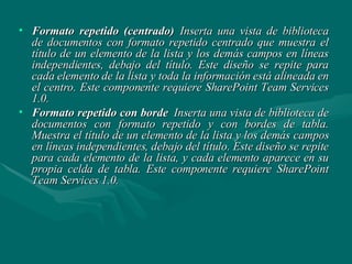Formato repetido (centrado)   Inserta una vista de biblioteca de documentos con formato repetido centrado que muestra el título de un elemento de la lista y los demás campos en líneas independientes, debajo del título. Este diseño se repite para cada elemento de la lista y toda la información está alineada en el centro. Este componente requiere SharePoint Team Services 1.0. Formato repetido con borde   Inserta una vista de biblioteca de documentos con formato repetido y con bordes de tabla. Muestra el título de un elemento de la lista y los demás campos en líneas independientes, debajo del título. Este diseño se repite para cada elemento de la lista, y cada elemento aparece en su propia celda de tabla. Este componente requiere SharePoint Team Services 1.0. 