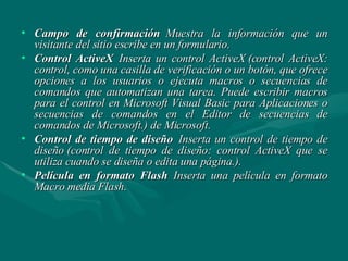 Campo de confirmación   Muestra la información que un visitante del sitio escribe en un formulario. Control ActiveX   Inserta un control ActiveX (control ActiveX: control, como una casilla de verificación o un botón, que ofrece opciones a los usuarios o ejecuta macros o secuencias de comandos que automatizan una tarea. Puede escribir macros para el control en Microsoft Visual Basic para Aplicaciones o secuencias de comandos en el Editor de secuencias de comandos de Microsoft.) de Microsoft. Control de tiempo de diseño   Inserta un control de tiempo de diseño (control de tiempo de diseño: control ActiveX que se utiliza cuando se diseña o edita una página.).  Película en formato Flash   Inserta una película en formato Macro media Flash.  