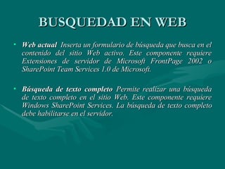 BUSQUEDAD EN WEB Web actual   Inserta un formulario de búsqueda que busca en el contenido del sitio Web activo. Este componente requiere Extensiones de servidor de Microsoft FrontPage 2002 o SharePoint Team Services 1.0 de Microsoft. Búsqueda de texto completo   Permite realizar una búsqueda de texto completo en el sitio Web. Este componente requiere Windows SharePoint Services. La búsqueda de texto completo debe habilitarse en el servidor. 