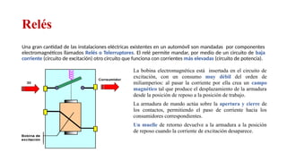 Relés
Una gran cantidad de las instalaciones eléctricas existentes en un automóvil son mandadas por componentes
electromagnéticos llamados Relés o Telerruptores. El relé permite mandar, por medio de un circuito de baja
corriente (circuito de excitación) otro circuito que funciona con corrientes más elevadas (circuito de potencia).
La bobina electromagnética está insertada en el circuito de
excitación, con un consumo muy débil del orden de
miliamperios: al pasar la corriente por ella crea un campo
magnético tal que produce el desplazamiento de la armadura
desde la posición de reposo a la posición de trabajo.
La armadura de mando actúa sobre la apertura y cierre de
los contactos, permitiendo el paso de corriente hacia los
consumidores correspondientes.
Un muelle de retorno devuelve a la armadura a la posición
de reposo cuando la corriente de excitación desaparece.
Relator: Roberto Montes
 
