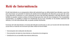 Relé de Intermitencia
El relé intermitente es un componente clásico del automóvil que se utiliza desde hace décadas y que sirve
para sincronizar con precisión el sistema de señales de los indicadores de dirección ya sea para dar aviso
a que dirección el vehículo va a virar activando las luces solo del lado izquierdo o del lado derecho, pero
también se pueden accionar ambas al mismo tiempo para dar aviso de una emergencia. Con el parpadeo
característico, se amplifica el efecto de señalización de las luces amarillas en los bordes exteriores del
vehículo. Si el relé intermitente falla, se puede cambiar fácilmente.
Funciones del relé intermitente: el manejo del indicador de dirección es solo una función del relé intermitente
ya que tiene un total de tres funciones que debe realizar de forma fiable:
• Sincronización de la indicación de dirección
• Sincronización de todos los intermitentes en situaciones de emergencia
• Señalización de una bombilla intermitente defectuosa
Relator: Roberto Montes
 