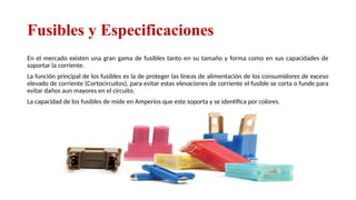 Fusibles y Especificaciones
En el mercado existen una gran gama de fusibles tanto en su tamaño y forma como en sus capacidades de
soportar la corriente.
La función principal de los fusibles es la de proteger las líneas de alimentación de los consumidores de exceso
elevado de corriente (Cortocircuitos), para evitar estas elevaciones de corriente el fusible se corta o funde para
evitar daños aun mayores en el circuito.
La capacidad de los fusibles de mide en Amperios que este soporta y se identifica por colores.
Relator: Roberto Montes
 