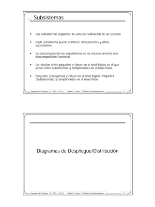 … Subsistemas

§      Los subsistemas organizan la vista de realización de un sistema

§      Cada subsistema puede contener componentes y otros
       subsistemas

§      La descomposición en subsistemas no es necesariamente una
       descomposición funcional

§      La relación entre paquetes y clases en el nivel lógico es el que
       existe entre subsistemas y componentes en el nivel físico

§      Paquetes (Categorias) y clases en el nivel lógico. Paquetes
       (Subsistemas) y componentes en el nivel físico


 Ingeniería del Software (3º I.T.I.S., I.T.I.G.)   Módulo 2. Tema 12: Modelo de Implementación   11




         Diagramas de Despliegue/Distribución




 Ingeniería del Software (3º I.T.I.S., I.T.I.G.)   Módulo 2. Tema 12: Modelo de Implementación   12
 
