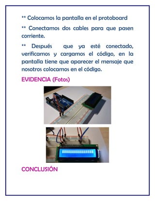 ** Colocamos la pantalla en el protoboard
** Conectamos dos cables para que pasen
corriente.
** Después que ya esté conectado,
verificamos y cargamos el código, en la
pantalla tiene que aparecer el mensaje que
nosotros colocamos en el código.
EVIDENCIA (Fotos)
CONCLUSIÓN
 
