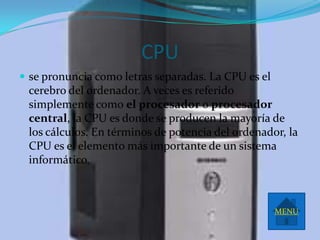 CPU
 se pronuncia como letras separadas. La CPU es el
 cerebro del ordenador. A veces es referido
 simplemente como el procesador o procesador
 central, la CPU es donde se producen la mayoría de
 los cálculos. En términos de potencia del ordenador, la
 CPU es el elemento más importante de un sistema
 informático.



                                                     MENU
 