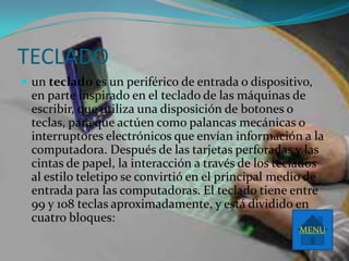 TECLADO
 un teclado es un periférico de entrada o dispositivo,
 en parte inspirado en el teclado de las máquinas de
 escribir, que utiliza una disposición de botones o
 teclas, para que actúen como palancas mecánicas o
 interruptores electrónicos que envían información a la
 computadora. Después de las tarjetas perforadas y las
 cintas de papel, la interacción a través de los teclados
 al estilo teletipo se convirtió en el principal medio de
 entrada para las computadoras. El teclado tiene entre
 99 y 108 teclas aproximadamente, y está dividido en
 cuatro bloques:
                                                    MENU
 