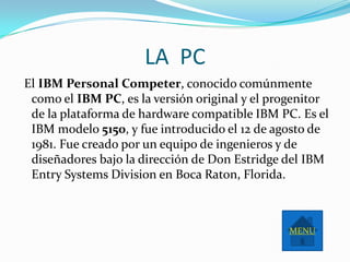 LA PC
El IBM Personal Competer, conocido comúnmente
 como el IBM PC, es la versión original y el progenitor
 de la plataforma de hardware compatible IBM PC. Es el
 IBM modelo 5150, y fue introducido el 12 de agosto de
 1981. Fue creado por un equipo de ingenieros y de
 diseñadores bajo la dirección de Don Estridge del IBM
 Entry Systems Division en Boca Raton, Florida.



                                               MENU
 