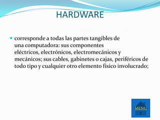 HARDWARE

 corresponde a todas las partes tangibles de
 una computadora: sus componentes
 eléctricos, electrónicos, electromecánicos y
 mecánicos; sus cables, gabinetes o cajas, periféricos de
 todo tipo y cualquier otro elemento físico involucrado;




                                                   MENU
 