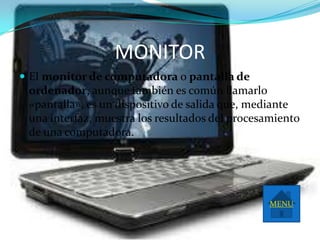 MONITOR
 El monitor de computadora o pantalla de
 ordenador, aunque también es común llamarlo
 «pantalla», es un dispositivo de salida que, mediante
 una interfaz, muestra los resultados del procesamiento
 de una computadora.




                                                MENU
 