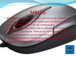 MAUSE
 El ratón o mouse (del inglés, pronunciado [más]) es
 un dispositivo apuntador usado para facilitar el manejo
 de un entorno gráfico en un computador.
 Generalmente está fabricado en plástico y se utiliza
 con una de las manos. Detecta su movimiento relativo
 en dos dimensiones por la superficie plana en la que se
 apoya, reflejándose habitualmente a través de un
 puntero o flecha en el monitor.

                                                    MENU
 
