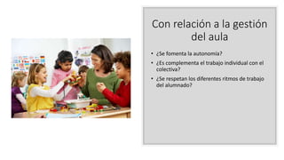 Con relación a la gestión
del aula
• ¿Se fomenta la autonomía?
• ¿Es complementa el trabajo individual con el
colectiva?
• ¿Se respetan los diferentes ritmos de trabajo
del alumnado?
 