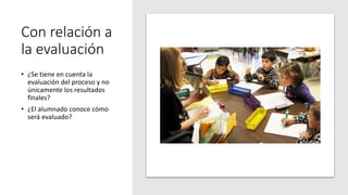Con relación a
la evaluación
• ¿Se tiene en cuenta la
evaluación del proceso y no
únicamente los resultados
finales?
• ¿El alumnado conoce cómo
será evaluado?
 