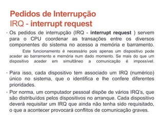Pedidos de Interrupção
IRQ - interrupt request
• Os pedidos de interrupção (IRQ - interrupt request ) servem
para o CPU coordenar as transações entre os diversos
componentes do sistema no acesso a memória e barramento.
Este funcionamento é necessário pois apenas um dispositivo pode
aceder ao barramento e memória num dado momento. Se mais do que um
dispositivo aceder em simultâneo a comunicação é impossível.
• Para isso, cada dispositivo tem associado um IRQ (numérico)
único no sistema, que o identifica e lhe confere diferentes
prioridades.
• Por norma, um computador pessoal dispõe de vários IRQ’s, que
são distribuídos pelos dispositivos no arranque. Cada dispositivo
deverá requisitar um IRQ que ainda não tenha sido requisitado,
o que a acontecer provocará conflitos de comunicação graves.
Carlos Pereira 2014/2015
 