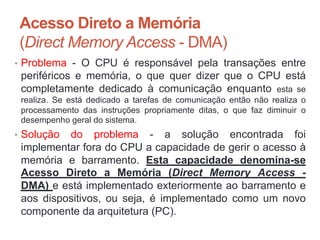 Acesso Direto a Memória
(Direct Memory Access - DMA)
• Problema - O CPU é responsável pela transações entre
periféricos e memória, o que quer dizer que o CPU está
completamente dedicado à comunicação enquanto esta se
realiza. Se está dedicado a tarefas de comunicação então não realiza o
processamento das instruções propriamente ditas, o que faz diminuir o
desempenho geral do sistema.
• Solução do problema - a solução encontrada foi
implementar fora do CPU a capacidade de gerir o acesso à
memória e barramento. Esta capacidade denomina-se
Acesso Direto a Memória (Direct Memory Access -
DMA) e está implementado exteriormente ao barramento e
aos dispositivos, ou seja, é implementado como um novo
componente da arquitetura (PC).
Carlos Pereira 2014/2015
 