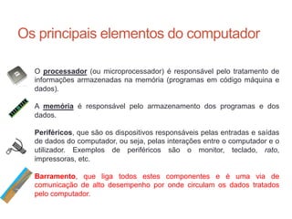Os principais elementos do computador
O processador (ou microprocessador) é responsável pelo tratamento de
informações armazenadas na memória (programas em código máquina e
dados).
A memória é responsável pelo armazenamento dos programas e dos
dados.
Periféricos, que são os dispositivos responsáveis pelas entradas e saídas
de dados do computador, ou seja, pelas interações entre o computador e o
utilizador. Exemplos de periféricos são o monitor, teclado, rato,
impressoras, etc.
Barramento, que liga todos estes componentes e é uma via de
comunicação de alto desempenho por onde circulam os dados tratados
pelo computador.
Carlos Pereira 2014/2015
 