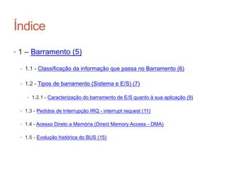 Índice
• 1 – Barramento (5)
• 1.1 - Classificação da informação que passa no Barramento (6)
• 1.2 - Tipos de barramento (Sistema e E/S) (7)
• 1.2.1 - Caracterização do barramento de E/S quanto à sua aplicação (9)
• 1.3 - Pedidos de Interrupção IRQ - interrupt request (11)
• 1.4 - Acesso Direto a Memória (Direct Memory Access - DMA)
• 1.5 - Evolução histórica do BUS (15)
Carlos Pereira 2014/2015
 