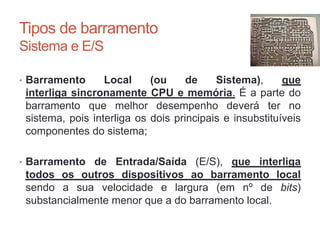 Tipos de barramento
Sistema e E/S
• Barramento Local (ou de Sistema), que
interliga sincronamente CPU e memória. É a parte do
barramento que melhor desempenho deverá ter no
sistema, pois interliga os dois principais e insubstituíveis
componentes do sistema;
• Barramento de Entrada/Saída (E/S), que interliga
todos os outros dispositivos ao barramento local
sendo a sua velocidade e largura (em nº de bits)
substancialmente menor que a do barramento local.
Carlos Pereira 2014/2015
 
