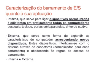Caracterização do barramento de E/S
quanto à sua aplicação
• Interna, que serve para ligar dispositivos normalizados
e existentes em praticamente todos os computadores
pessoais: teclado, portas série/paralelas, drive de cd/dvd;
• Externa, que serve como forma de expandir as
características do computador acrescentando novos
dispositivos. Estes dispositivos, interligam-se com o
sistema através de conectores (normalizados para cada
barramento) e obedecendo às regras de acesso ao
barramento;
• Interna e Externa.
Carlos Pereira 2014/2015
 