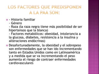  - Historia familiar
- Género
- Raza (la raza negra tiene más posibilidad de ser
hipertensos que la blanca)
- Factores metabólicos: obesidad, intolerancia a
la glucosa, diabetes, resistencia a la insulina y
alteraciones endócrinas)
 Desafortunadamente, la obesidad y el sobrepeso
son enfermedades que se han ido incrementando
tanto en Estados Unidos como en Latinoamérica
y a medida que se va incrementando el peso
aumenta el riesgo de contraer enfermedades
cardiovasculares
 
