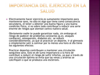  Efectivamente hacer ejercicio es sumamente importante para
mantenerse sano, no solo es algo que tiene como consecuencia
secundaria, el tener u obtener una buena figura y una buena
condición física, si no sobre todo contribuye a reducir una serie
enorme de riesgos que atentan contra nuestra salud.
Obviamente nadie te puede garantizar nada, sin embargo el
riesgo de padecer de problemas coronarios (p.ej. ataques
cardíacos), osteoporosis, diabetes etc. se reduce
considerablemente, ya que al practicar un deporte, ir al gimnasio
o simplemente salir a caminar por lo menos una hora al día tiene
los siguientes efectos:
Practicar deportes contribuyen a mantener una circulación
sanguínea sana. Esto es de suma importancia a la hora de
contribuir a reducir el riesgo de sufrir infartos, ya que a través de
una circulación óptima se evita que las venas y arterias se
calcifiquen o que se produzca una esclerosis.
 