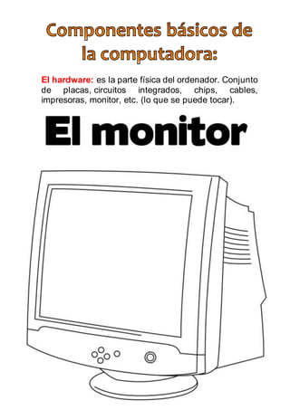 El hardware: es la parte física del ordenador. Conjunto
de placas, circuitos integrados, chips, cables,
impresoras, monitor, etc. (lo que se puede tocar).