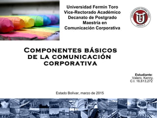 Componentes básicos
de la comunicación
corporativa 
Estudiante:
Valero, Kenny.
C.I. 16,613,272
Estado Bolívar, marzo de 2015
Universidad Fermín Toro
Vice-Rectorado Académico
Decanato de Postgrado
    Maestría en 
Comunicación Corporativa
 