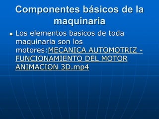 Componentes básicos de la
maquinaria
 Los elementos basicos de toda
maquinaria son los
motores:MECANICA AUTOMOTRIZ -
FUNCIONAMIENTO DEL MOTOR
ANIMACION 3D.mp4
 