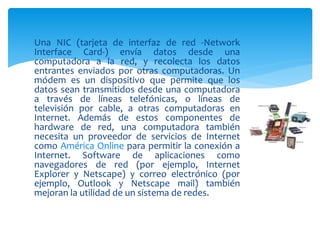 Una NIC (tarjeta de interfaz de red -Network
Interface Card-) envía datos desde una
computadora a la red, y recolecta los datos
entrantes enviados por otras computadoras. Un
módem es un dispositivo que permite que los
datos sean transmitidos desde una computadora
a través de líneas telefónicas, o líneas de
televisión por cable, a otras computadoras en
Internet. Además de estos componentes de
hardware de red, una computadora también
necesita un proveedor de servicios de Internet
como América Online para permitir la conexión a
Internet. Software de aplicaciones como
navegadores de red (por ejemplo, Internet
Explorer y Netscape) y correo electrónico (por
ejemplo, Outlook y Netscape mail) también
mejoran la utilidad de un sistema de redes.
 